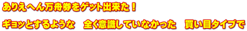 ありえへん万舟券をゲット出来た！  ギョッとするような　全く意識していなかった　買い目タイプで