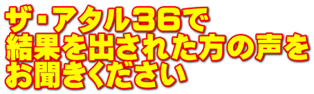 ザ・アタル３６で 結果を出された方の声を お聞きください